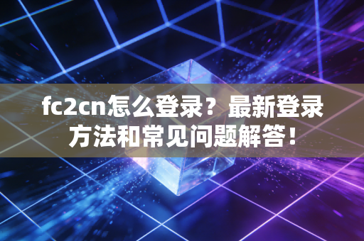 fc2cn怎么登录？最新登录方法和常见问题解答！