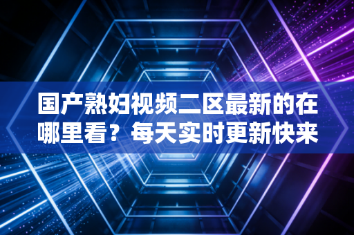 国产熟妇视频二区最新的在哪里看？每天实时更新快来看看！