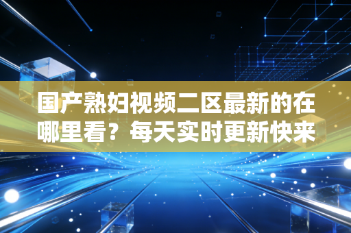 国产熟妇视频二区最新的在哪里看？每天实时更新快来看看！
