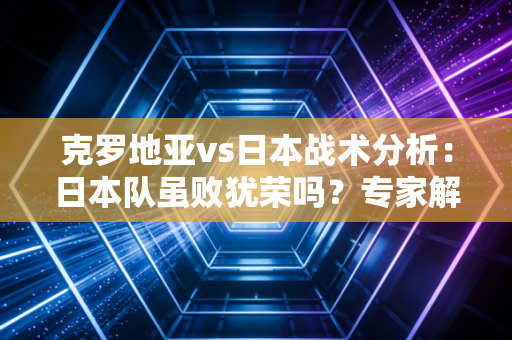 克罗地亚vs日本战术分析：日本队虽败犹荣吗？专家解读！