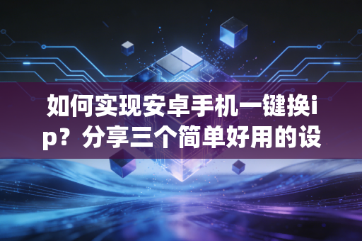 如何实现安卓手机一键换ip？分享三个简单好用的设置方法！