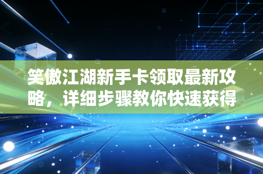笑傲江湖新手卡领取最新攻略，详细步骤教你快速获得！