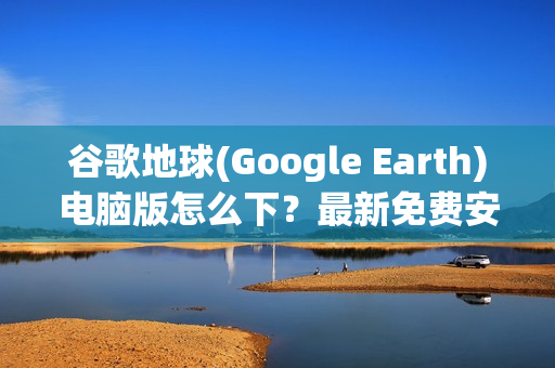 谷歌地球(Google Earth)电脑版怎么下？最新免费安装教程来了！