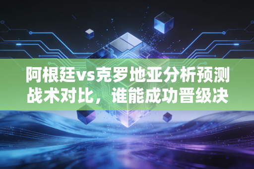 阿根廷vs克罗地亚分析预测战术对比，谁能成功晋级决赛圈？