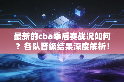 最新的cba季后赛战况如何？各队晋级结果深度解析！