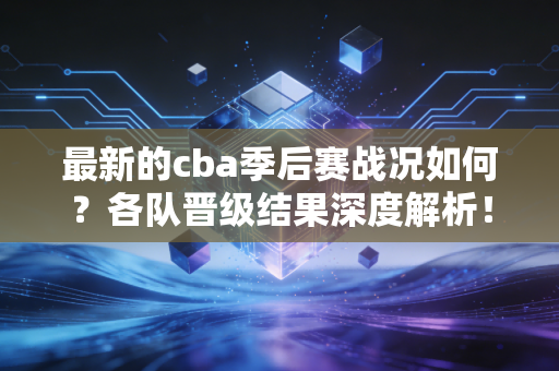最新的cba季后赛战况如何？各队晋级结果深度解析！