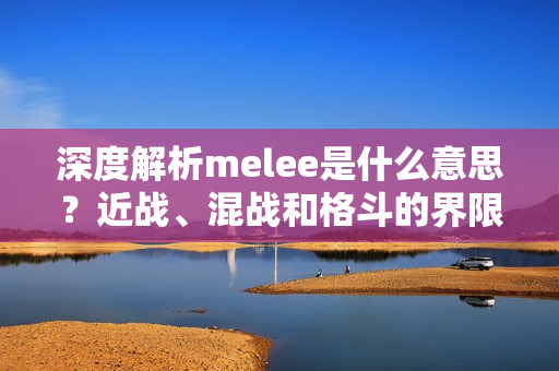 深度解析melee是什么意思？近战、混战和格斗的界限在哪里？