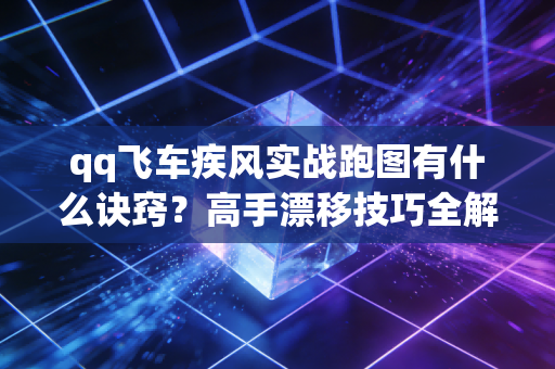 qq飞车疾风实战跑图有什么诀窍?高手漂移技巧全解析!