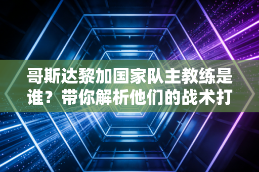 哥斯达黎加国家队主教练是谁？带你解析他们的战术打法！