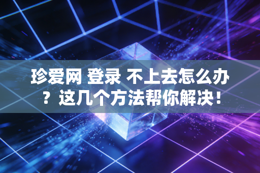 珍爱网 登录 不上去怎么办？这几个方法帮你解决！