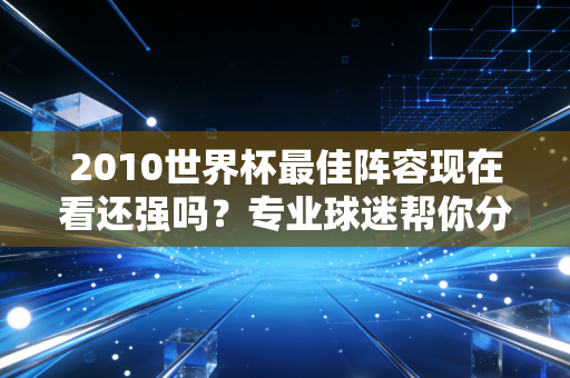 2010世界杯最佳阵容现在看还强吗?专业球迷帮你分析一波!