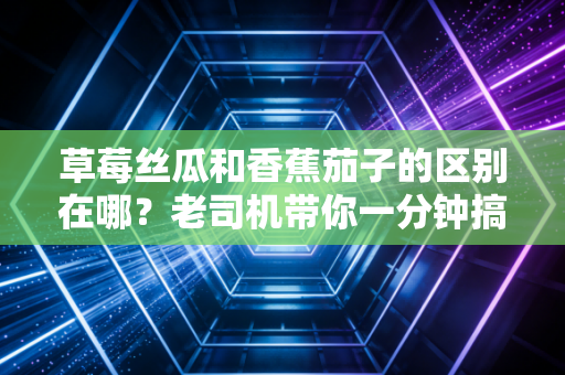 草莓丝瓜和香蕉茄子的区别在哪？老司机带你一分钟搞懂！