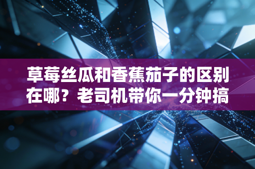 草莓丝瓜和香蕉茄子的区别在哪？老司机带你一分钟搞懂！