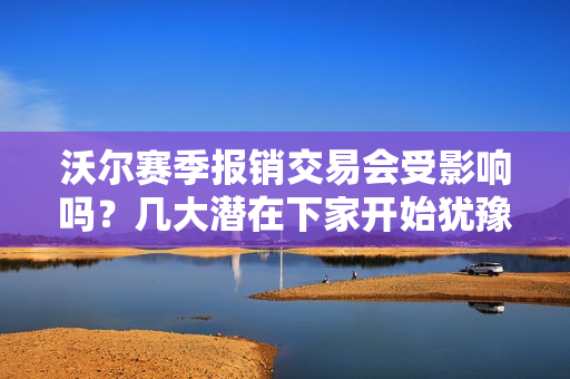沃尔赛季报销交易会受影响吗？几大潜在下家开始犹豫了！