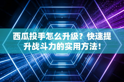 西瓜投手怎么升级？快速提升战斗力的实用方法！