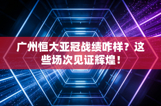 广州恒大亚冠战绩咋样？这些场次见证辉煌！