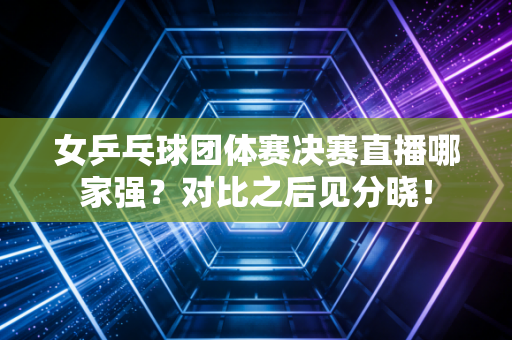 女乒乓球团体赛决赛直播哪家强？对比之后见分晓！
