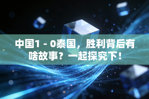 中国1 - 0泰国，胜利背后有啥故事？一起探究下！