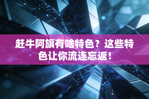 赶牛阿旗有啥特色？这些特色让你流连忘返！