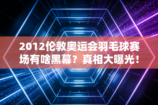 2012伦敦奥运会羽毛球赛场有啥黑幕？真相大曝光！