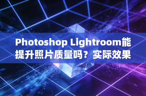 Photoshop Lightroom能提升照片质量吗？实际效果来验证！