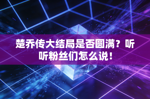 楚乔传大结局是否圆满？听听粉丝们怎么说！