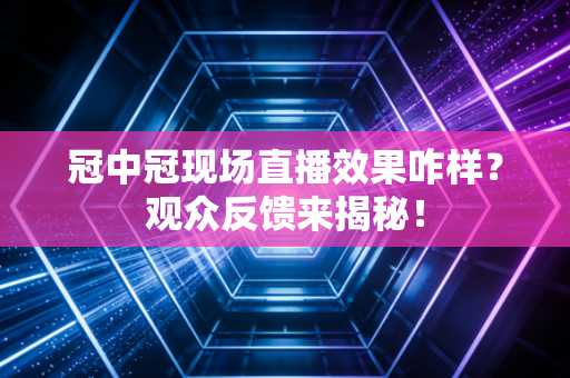 冠中冠现场直播效果咋样？观众反馈来揭秘！