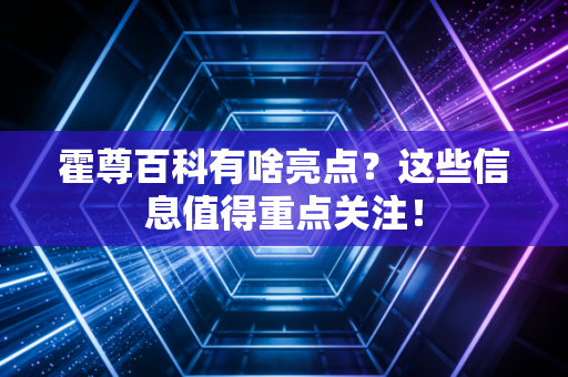 霍尊百科有啥亮点？这些信息值得重点关注！