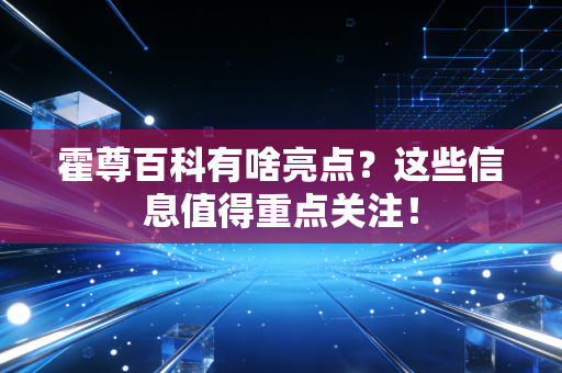 霍尊百科有啥亮点？这些信息值得重点关注！