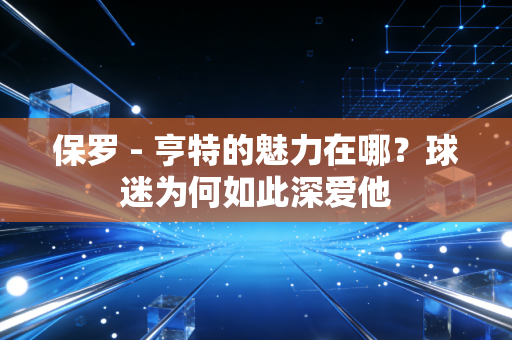 保罗 - 亨特的魅力在哪?球迷为何如此深爱他