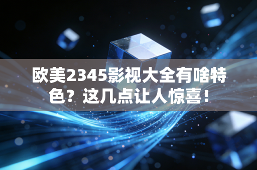 欧美2345影视大全有啥特色？这几点让人惊喜！