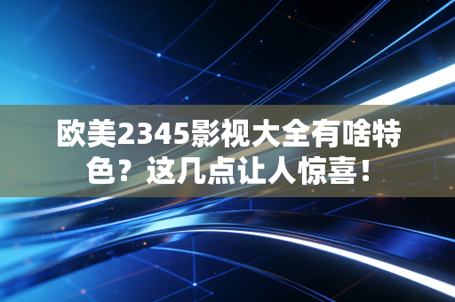 欧美2345影视大全有啥特色？这几点让人惊喜！