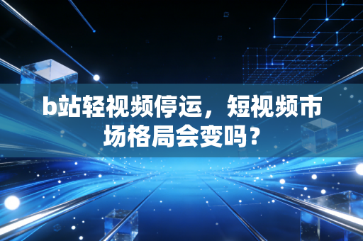 b站轻视频停运，短视频市场格局会变吗？