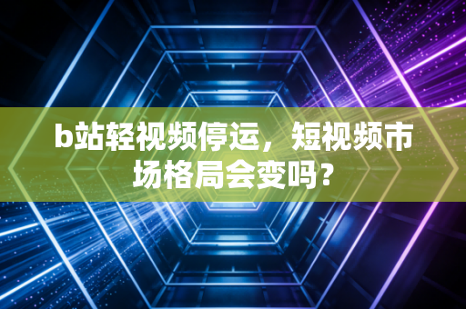 b站轻视频停运，短视频市场格局会变吗？