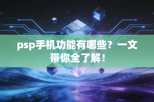 psp手机功能有哪些？一文带你全了解！