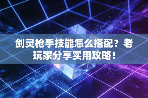 剑灵枪手技能怎么搭配？老玩家分享实用攻略！