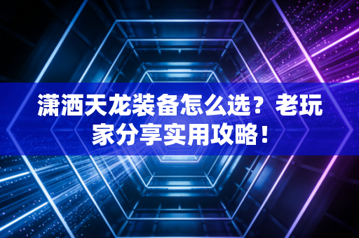 潇洒天龙装备怎么选？老玩家分享实用攻略！