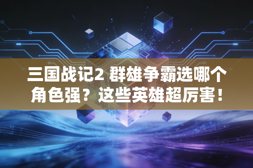 三国战记2 群雄争霸选哪个角色强?这些英雄超厉害!