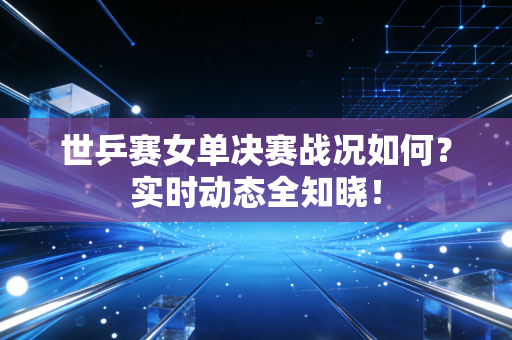 世乒赛女单决赛战况如何？实时动态全知晓！