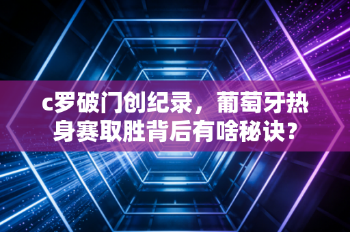 c罗破门创纪录，葡萄牙热身赛取胜背后有啥秘诀？