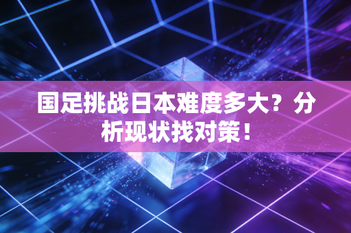 国足挑战日本难度多大？分析现状找对策！