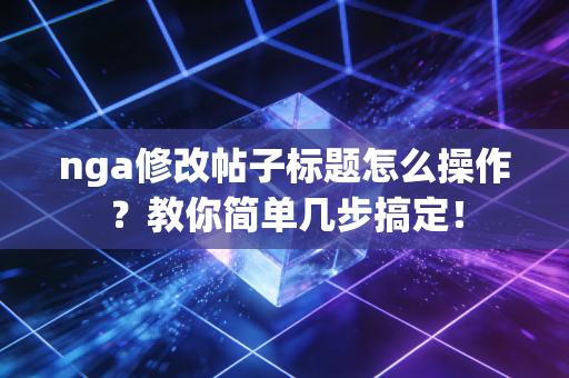 nga修改帖子标题怎么操作？教你简单几步搞定！
