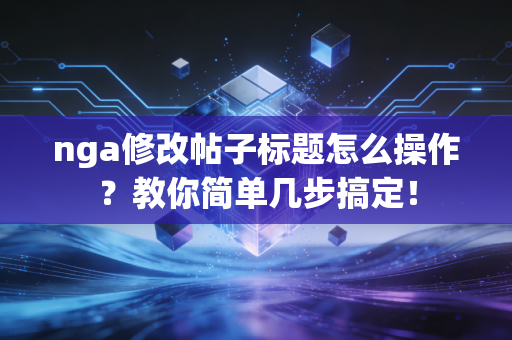 nga修改帖子标题怎么操作？教你简单几步搞定！