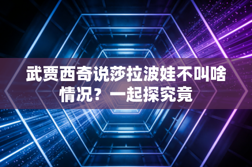 武贾西奇说莎拉波娃不叫啥情况？一起探究竟