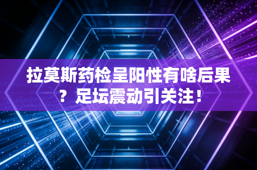 拉莫斯药检呈阳性有啥后果？足坛震动引关注！