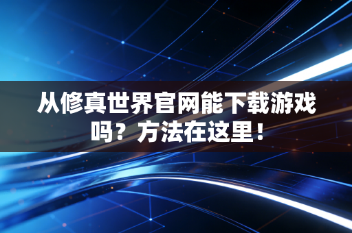 从修真世界官网能下载游戏吗？方法在这里！