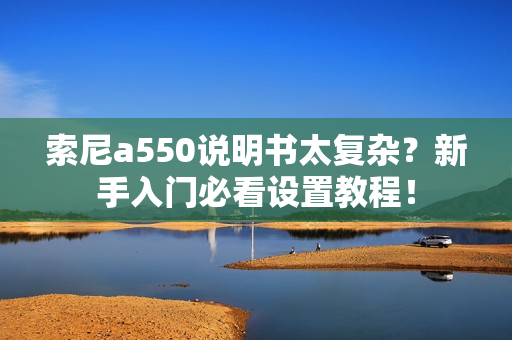 索尼a550说明书太复杂？新手入门必看设置教程！
