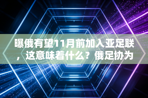 曝俄有望11月前加入亚足联，这意味着什么？俄足协为何急着“脱欧入亚”？