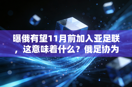 曝俄有望11月前加入亚足联，这意味着什么？俄足协为何急着“脱欧入亚”？