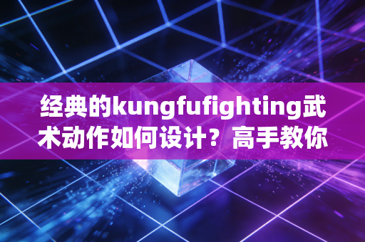 经典的kungfufighting武术动作如何设计？高手教你如何看门道！